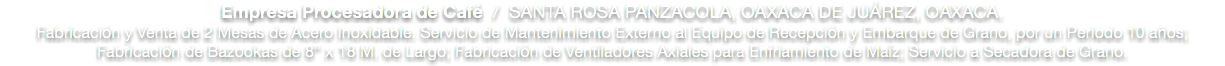 Empresa Procesadora de Café / SANTA ROSA PANZACOLA, OAXACA DE JUÁREZ, OAXACA.
Fabricación y Venta de 2 Mesas de Acero Inoxidable. Servicio de Mantenimiento Externo al Equipo de Recepción y Embarque de Grano, por un Periodo 10 años; Fabricación de Bazookas de 8” x 18 M. de Largo; Fabricación de Ventiladores Axiales para Enfriamiento de Maíz; Servicio a Secadora de Grano. 